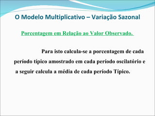 O Modelo Multiplicativo – Variação Sazonal Porcentagem em Relação ao Valor Observado.  Para isto calcula-se a porcentagem de cada período típico amostrado em cada período oscilatório e  a seguir calcula a média de cada período Típico. 