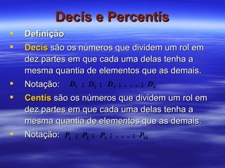Decís e Percentís Definição Decís  são os números que dividem um rol em dez partes em que cada uma delas tenha a mesma quantia de elementos que as demais. Notação:  Centís   são os números que dividem um rol em dez partes em que cada uma delas tenha a mesma quantia de elementos que as demais. Notação:  