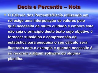 Decís e Percentís – Nota O Cálculo dos Percentís/Decís utilizando um rol exige uma interpolação de valores pelo qual necessita de muito cuidado e embora este não seja o principio deste texto cujo objetivo é fornecer subsídios e compreensão da estatística para pesquisa o seu cálculo será ilustrado com o exemplo e quando necessite é só recorrer a algum software ou alguma planilha. 