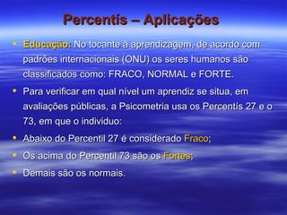 Percentís – Aplicações   Educação:  No tocante à aprendizagem, de acordo com padrões internacionais (ONU) os seres humanos são classificados como: FRACO, NORMAL e FORTE.  Para verificar em qual nível um aprendiz se situa, em avaliações públicas, a Psicometria usa os Percentís 27 e o 73, em que o individuo: Abaixo do Percentil 27 é considerado  Fraco ; Os acima do Percentil 73 são os  Fortes ; Demais são os normais. 