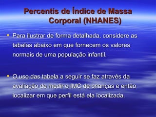 Percentis de Índice de Massa Corporal (NHANES) Para ilustrar de forma detalhada, considere as tabelas abaixo em que fornecem os valores normais de uma população infantil. O uso das tabela a seguir se faz através da avaliação de medir o IMC de crianças e então localizar em que perfil está ela localizada. 