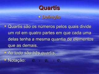 Quartís Definição Quartís são os números pelos quais divide um rol em quatro partes em que cada uma delas tenha a mesma quantia de elementos que as demais. Ao todo são três quartís; Notação:  