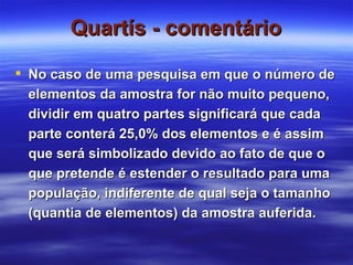 Quartís - comentário No caso de uma pesquisa em que o número de elementos da amostra for não muito pequeno, dividir em quatro partes significará que cada parte conterá 25,0% dos elementos e é assim que será simbolizado devido ao fato de que o que pretende é estender o resultado para uma população, indiferente de qual seja o tamanho (quantia de elementos) da amostra auferida. 