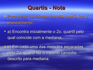 Quartís - Nota Para achar os valores dos três quartís faz o procedimento:   a) Encontra inicialmente o 2o. quartíl pelo qual coincide com a mediana; b) Em cada uma das metades separadas pelo 2o. quartíl faz o mesmo caminho descrito para mediana.  