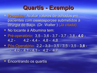 Quartís - Exemplo Pesquisa :  Avaliar valores de achados em pacientes com osseosporose submetidos à cirurgia do Baço. (Dr. Walter )  (Já citada) No tocante à Albumina tem: Pré-operatório :  3,5 - 3,6 - 3,7 - 3,7 - 3,8 -  4,0  - 4,2 - 4,2 - 4,4 - 4,8 - 4,8 Pós-Operatório :  2,2 - 3,3 - 3,5 - 3,5 - 3,5 -  3,8  -  -  4,0 - 4,1 - 4,1 - 4,2 - 4,7 Encontrando os quartís 