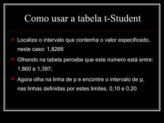 Como usar a tabela t-Student Localize o intervalo que contenha o valor especificado, neste caso: 1,8266 Olhando na tabela percebe que este número está entre: 1,860 e 1,397; Agora olha na linha de p e encontre o intervalo de p, nas linhas definidas por estes limites, 0,10 e 0,20 