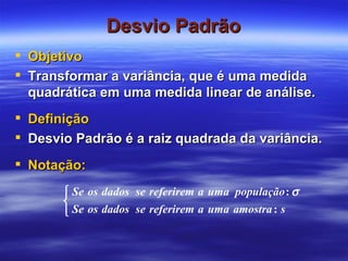 Desvio Padrão Objetivo Transformar a variância, que é uma medida quadrática em uma medida linear de análise. Definição Desvio Padrão é a raiz quadrada da variância. Notação: 