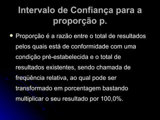 Intervalo de Confiança para a proporção p. Proporção é a razão entre o total de resultados pelos quais está de conformidade com uma condição pré-estabelecida e o total de resultados existentes, sendo chamada de freqüência relativa, ao qual pode ser transformado em porcentagem bastando multiplicar o seu resultado por 100,0%. 
