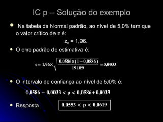 IC p – Solução do exemplo Na tabela da Normal padrão, ao nível de 5,0% tem que o valor crítico de z é:  z 0  = 1,96. O erro padrão de estimativa é: O intervalo de confiança ao nível de 5,0% é: Resposta 