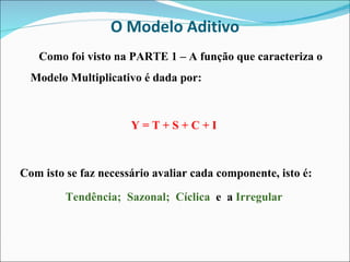 O Modelo Aditivo Como foi visto na PARTE 1 – A função que caracteriza o Modelo Multiplicativo é dada por: Y = T + S + C + I Com isto se faz necessário avaliar cada componente, isto é: Tendência;  Sazonal;  Cíclica  e  a  Irregular 