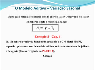 O Modelo Aditivo – Variação Sazonal Neste caso calcula-se o desvio obtido entre o Valor Observado e o Valor Encontrado pela Tendência a saber:  Exemplo 8 - Cap. 6 01.   Encontre a variação Sazonal da ocupação do Grã Hotel PKSM, supondo  que se tratasse de modelo aditivo, referente aos meses de julho e o de agosto (Dados Originais na  PARTE 2 ). Solução 