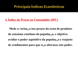 I. Índice de Preços ao Consumidor (IPC) Mede a variação nos preços da cesta de produtos de consumo contínuo da população, e objetiva avaliar o poder aquisitivo da população e reajuste de rendimentos para que não alterasse este poder. 