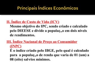 II. Índice de Custo de Vida (ICV) Mesmo objetivo do IPC, sendo criado e calculado pelo DIEESE e divide a população em dois níveis de rendimentos.   III. Índice Nacional de Preço ao Consumidor (INPC) É o índice criado pelo IBGE, pelo qual é calculado para  a população de renda que varia de 01 (um) a 08 (oito) salários mínimos. 