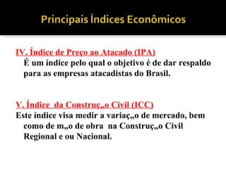 IV. Índice de Preço ao Atacado (IPA) É um índice pelo qual o objetivo é de dar respaldo para as empresas atacadistas do Brasil.   V. Índice  da Construção Civil (ICC) Este índice visa medir a variação de mercado, bem como de mão de obra  na Construção Civil Regional e ou Nacional. 