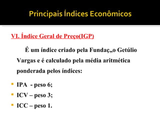 VI. Índice Geral de Preço(IGP) É um índice criado pela Fundação Getúlio Vargas e é calculado pela média aritmética ponderada pelos índices: IPA  - peso 6; ICV – peso 3; ICC – peso 1. 