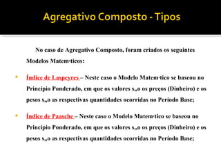 No caso de Agregativo Composto, foram criados os seguintes Modelos Matemáticos: Índice de Laspeyres  – Neste caso o Modelo Matemático se baseou no Princípio Ponderado, em que os valores são os preços (Dinheiro) e os pesos são as respectivas quantidades ocorridas no Período Base;  Índice de Paasche  – Neste caso o Modelo Matemático se baseou no Princípio Ponderado, em que os valores são os preços (Dinheiro) e os pesos são as respectivas quantidades ocorridas no Período Base; 