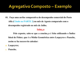 01.  Faça uma análise comparativa do desempenho comercial do Posto Alfa ( Citado na PARTE 2 ) no mês de Agosto comparado com o desempenho registrado no mês de Julho. Solução Pelo exposto, sabe-se que a conclusão é feita utilizando o Índice Ideal de Fisher, que é a Média Geométrica entre Laspeyres e Paasche, assim se faz necessário calcular: Laspeyres; Paasche. 