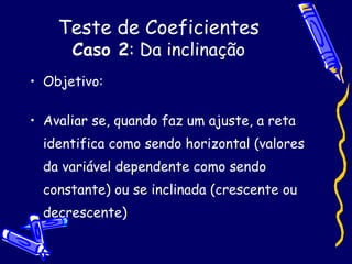 Teste de Coeficientes Caso 2 : Da inclinação Objetivo: Avaliar se, quando faz um ajuste, a reta identifica como sendo horizontal (valores da variável dependente como sendo constante) ou se inclinada (crescente ou decrescente) 