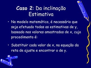Caso 2 : Da inclinação Estimativa No modelo matemático, é necessário que seja efetuado todas as estimativas de y, baseado nos valores amostrados de x, cujo procedimento é: Substituir cada valor de x, na equação da reta de ajuste e encontrar o de y. 