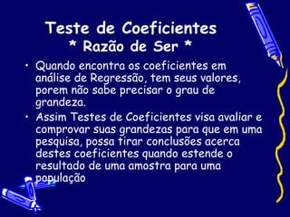 Teste de Coeficientes * Razão de Ser * Quando encontra os coeficientes em análise de Regressão, tem seus valores, porem não sabe precisar o grau de grandeza. Assim Testes de Coeficientes visa avaliar e comprovar suas grandezas para que em uma pesquisa, possa tirar conclusões acerca destes coeficientes quando estende o resultado de uma amostra para uma população 