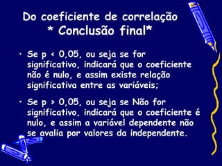 Do coeficiente de correlação *  Conclusão final* Se p < 0,05, ou seja se for significativo, indicará que o coeficiente não é nulo, e assim existe relação significativa entre as variáveis; Se p > 0,05, ou seja se Não for significativo, indicará que o coeficiente é nulo, e assim a variável dependente não se avalia por valores da independente. 