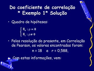 Do coeficiente de correlação * Exemplo 1* Solução Quadro de hipóteses: Pelos resolução do presente, em Correlação de Pearson, os valores encontrados foram: n = 18  e  r = 0,588, Com estas informações, vem: 