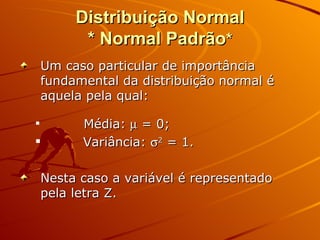 Distribuição Normal * Normal Padrão * Um caso particular de importância fundamental da distribuição normal é aquela pela qual:  Média:    = 0; Variância:   2  = 1. Nesta caso a variável é representado pela letra Z. 