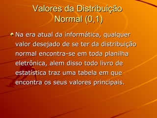 Valores da Distribuição  Normal (0,1) Na era atual da informática, qualquer valor desejado de se ter da distribuição normal encontra-se em toda planilha eletrônica, alem disso todo livro de estatística traz uma tabela em que encontra os seus valores principais. 