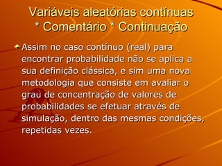 Variáveis aleatórias contínuas * Comentário * Continuação Assim no caso contínuo (real) para encontrar probabilidade não se aplica a sua definição clássica, e sim uma nova metodologia que consiste em avaliar o grau de concentração de valores de probabilidades se efetuar através de simulação, dentro das mesmas condições, repetidas vezes. 