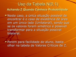 Uso da Tabela N(0,1) Achando Z Quando Conhece Probabilidade   Neste caso, a única situação possível de encontrar é o caso de existência de área em um único lado (Unilateral), sendo que se os valores forem simétrico é possível transformar para a situação possível bilateral. Porem para facilidade do aluno, basta olhar na tabela de Valores Críticos de Z. 