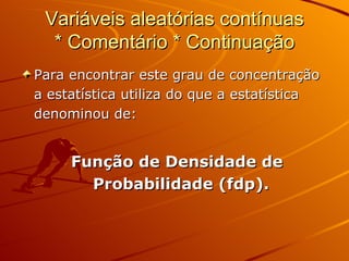 Variáveis aleatórias contínuas * Comentário * Continuação Para encontrar este grau de concentração a estatística utiliza do que a estatística denominou de: Função de Densidade de Probabilidade (fdp). 