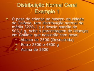 Distribuição Normal Geral Exemplo 1 O peso de criança ao nascer, na cidade de Goiânia, tem distribuição normal de média 3220,1 g e desvio padrão de 503,2 g. Ache a porcentagem de crianças em Goiânia que nascerão com peso: Abaixo de 2500 (Desnutrida)  Entre 2500 e 4500 g Acima de 5500 