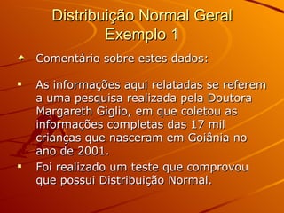 Distribuição Normal Geral Exemplo 1 Comentário sobre estes dados: As informações aqui relatadas se referem a uma pesquisa realizada pela Doutora Margareth Giglio, em que coletou as informações completas das 17 mil crianças que nasceram em Goiânia no ano de 2001. Foi realizado um teste que comprovou que possui Distribuição Normal. 