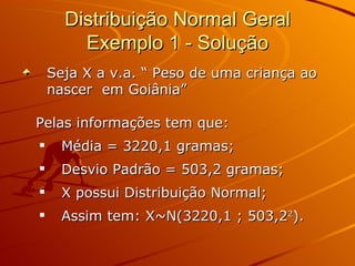 Distribuição Normal Geral Exemplo 1 - Solução Seja X a v.a. “ Peso de uma criança ao nascer  em Goiânia” Pelas informações tem que: Média = 3220,1 gramas; Desvio Padrão = 503,2 gramas; X possui Distribuição Normal; Assim tem: X~N(3220,1 ; 503,2 2 ). 