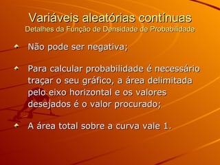 Variáveis aleatórias contínuas Detalhes da Função de Densidade de Probabilidade Não pode ser negativa; Para calcular probabilidade é necessário traçar o seu gráfico, a área delimitada pelo eixo horizontal e os valores desejados é o valor procurado; A área total sobre a curva vale 1. 
