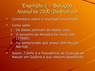 Exemplo 1 – Solução Abaixo de 2500 (Desnutrida) Comentário sobre o resultado encontrado: Como sabe: Os dados partiram de dados reais; O tamanho da Amostra foi muito alto (17000); Foi comprovado que possui distribuição Normal. Assim, 7,64% é a Prevalência de Crianças ao Nascer em Goiânia e que nascem desnutrida.  