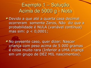 Exemplo 1 – Solução Acima de 5000 g - Nota Devido a que até a quarta casa decimal ocorreram  somente Zeros, Não  diz que a probabilidade é NULA (variável contínua) mas sim: p < 0,0001; No presente caso, quer dizer: Nascer criança com peso acima de 5 000 gramas é coisa muito rara (Inferior a UMA criança em um grupo de DEZ MIL nascimentos). 