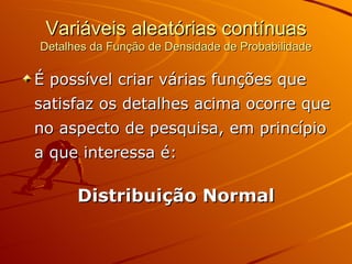 Variáveis aleatórias contínuas Detalhes da Função de Densidade de Probabilidade É possível criar várias funções que satisfaz os detalhes acima ocorre que no aspecto de pesquisa, em princípio a que interessa é: Distribuição Normal 