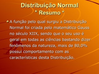Distribuição Normal *  Resumo * A função pelo qual surgiu a Distribuição Normal foi criada pelo matemático Gauss no século XIIX, sendo que o seu uso é geral em todas as ciências bastando dizer fenômenos da natureza, mais de 80,0% possui comportamento com as características desta Distribuição.  