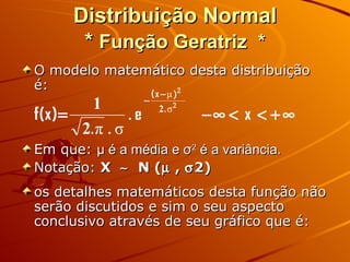 Distribuição Normal *  Função Geratriz   * O modelo matemático desta distribuição é: Em que:  μ  é a média e  σ 2  é a variância. Notação:  X     N (   ,   2) os detalhes matemáticos desta função não serão discutidos e sim o seu aspecto conclusivo através de seu gráfico que é: 