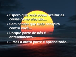 Espero  que você possa  aceitar as coisas  como elas são... Sem  pensar que tudo  conspira contra  você... Porque parte de nós é entendimento... ...Mas a outra parte é aprendizado... 
