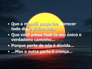 Que a  manhã possa lhe  oferecer todo dia  a divina luz... Que você possa fazê-la seu único e verdadeiro caminho... Porque parte de nós é dúvida... ...Mas a outra parte é crença... 