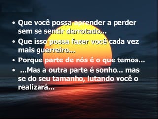 Que você po ssa  aprender a perder sem se  sentir derrotado... Que isso  possa fazer você  cada vez mais  guerreiro... Porque parte de nós é o que temos... ...Mas a outra parte é sonho... mas se do seu tamanho, lutando você o realizará... 