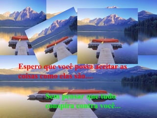 Espero que você possa aceitar as coisas como elas são.... Sem pensar que tudo conspira contra você... 