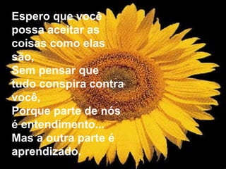 Espero que você possa aceitar as coisas como elas são, Sem pensar que tudo conspira contra você, Porque parte de nós é entendimento... Mas a outra parte é aprendizado. 
