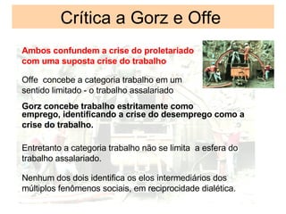 Cr í tica a Gorz e Offe Ambos confundem a crise do proletariado  com uma suposta crise do trabalho Offe  concebe a categoria trabalho em um sentido limitado - o trabalho assalariado Gorz concebe trabalho estritamente como emprego, identificando a crise do desemprego como a crise do trabalho. Entretanto a categoria trabalho não se limita  a esfera do trabalho assalariado. Nenhum dos dois identifica os elos intermediários dos múltiplos fenômenos sociais, em reciprocidade dialética. 