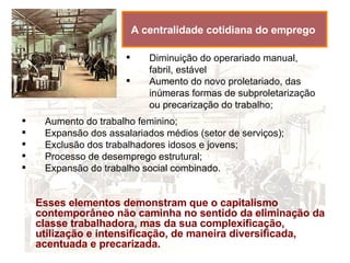 A centralidade cotidiana do emprego   Diminuição do operariado manual, fabril, estável  Aumento do novo proletariado, das inúmeras formas de subproletarização ou precarização do trabalho; Esses elementos demonstram que o capitalismo contemporâneo não caminha no sentido da eliminação da classe trabalhadora, mas da sua complexificação, utilização e intensificação, de maneira diversificada, acentuada e precarizada. Aumento do trabalho feminino; Expansão dos assalariados médios (setor de serviços); Exclusão dos trabalhadores idosos e jovens; Processo de desemprego estrutural; Expansão do trabalho social combinado. 