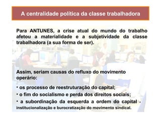 A centralidade política da classe trabalhadora Assim, seriam causas do refluxo do movimento operário: os processo de reestruturação do capital; o fim do socialismo e perda dos direitos sociais; a subordinação da esquerda a ordem do capital  - institucionalização e burocratização do movimento sindical. Para ANTUNES, a crise atual do mundo do trabalho afetou a materialidade e a subjetividade da classe trabalhadora (a sua forma de ser). 