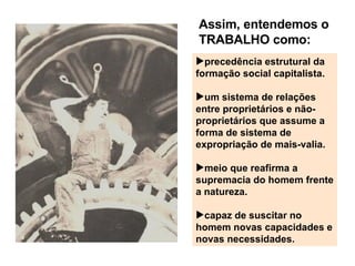Assim, entendemos o TRABALHO como: precedência estrutural da formação social capitalista. um sistema de relações entre proprietários e não-propriet á rios que assume a forma de sistema de expropriação de mais-valia. meio que reafirma a supremacia do homem frente a natureza. capaz de suscitar no homem novas capacidades e novas necessidades. 