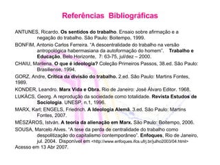 Refer ê n cias  B ibliográficas ANTUNES, Ricardo.  Os sentidos do trabalho . Ensaio sobre afirmação e a  negação do trabalho. São Paulo: Boitempo, 1999. BONFIM, Antonio Carlos Ferreira. “A descentralidade do trabalho na versão  antropológica habermasiana da autoformação do homem”.  Trabalho e  Educação ,  Belo Horizonte,  7: 63-75, jul /dez – 2000. CHAIU, Marilena.  O que é ideologia ?  Cole ção Primeiros Passos, 38.ed. São Paulo:  Brasiliense, 1994. GORZ, Andre,  Crítica da divisão do trabalho.  2.ed. São Paulo: Martins Fontes,  1989. KONDER, Leandro.  Marx Vida e Obra.  Rio de Janeiro: José Álvaro Editor. 1968. LUKÁCS, Georg. A reprodução da sociedade como totalidade.  Revista Estudos de  Sociologia . UNESP. n.1, 1996.  MARX, Karl; ENGELS, Friedrich.  A Ideologia Alemã . 3.ed. São Paulo: Martins  Fontes, 2007. MÉSZÁROS, István.  A teoria da alienação em Marx.  São Paulo: Boitempo, 2006. SOUSA, Marcelo Alves. “A tese da perda de centralidade do trabalho como  despolitização do capitalismo contemporâneo”.  Enfoques , Rio de Janeiro,  jul. 2004.  Disponível em  <http://www.enfoques.ifcs.ufrj.br/julho2003/04.html>   Acesso em 13 Abr 2007. 